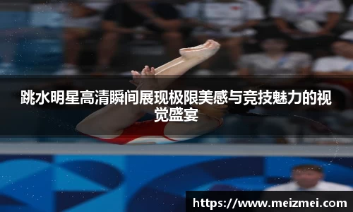 跳水明星高清瞬间展现极限美感与竞技魅力的视觉盛宴