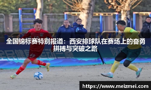 全国锦标赛特别报道：西安排球队在赛场上的奋勇拼搏与突破之路