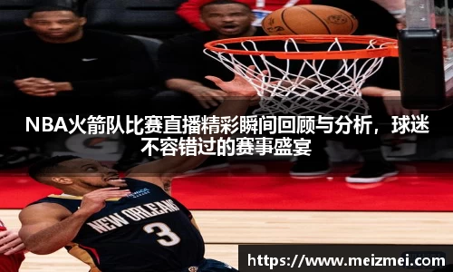 NBA火箭队比赛直播精彩瞬间回顾与分析，球迷不容错过的赛事盛宴