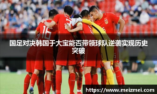 国足对决韩国于大宝能否带领球队逆袭实现历史突破